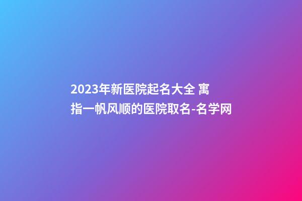 2023年新医院起名大全 寓指一帆风顺的医院取名-名学网-第1张-公司起名-玄机派